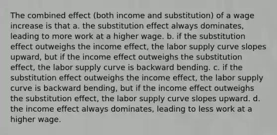 The combined effect (both income and substitution) of a wage increase is that a. the substitution effect always dominates, leading to more work at a higher wage. b. if the substitution effect outweighs the income effect, the labor supply curve slopes upward, but if the income effect outweighs the substitution effect, the labor supply curve is backward bending. c. if the substitution effect outweighs the income effect, the labor supply curve is backward bending, but if the income effect outweighs the substitution effect, the labor supply curve slopes upward. d. the income effect always dominates, leading to less work at a higher wage.