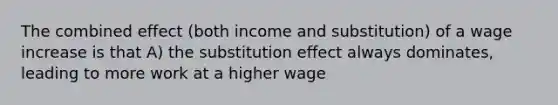 The combined effect (both income and substitution) of a wage increase is that A) the substitution effect always dominates, leading to more work at a higher wage