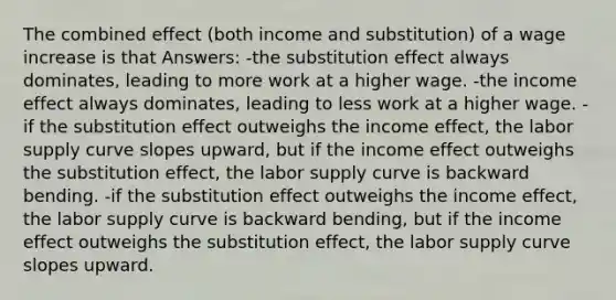 The combined effect (both income and substitution) of a wage increase is that Answers: -the substitution effect always dominates, leading to more work at a higher wage. -the income effect always dominates, leading to less work at a higher wage. -if the substitution effect outweighs the income effect, the labor supply curve slopes upward, but if the income effect outweighs the substitution effect, the labor supply curve is backward bending. -if the substitution effect outweighs the income effect, the labor supply curve is backward bending, but if the income effect outweighs the substitution effect, the labor supply curve slopes upward.