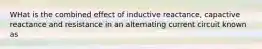 WHat is the combined effect of inductive reactance, capactive reactance and resistance in an alternating current circuit known as