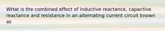 WHat is the combined effect of inductive reactance, capactive reactance and resistance in an alternating current circuit known as