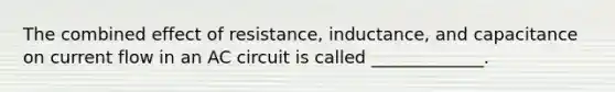 The combined effect of resistance, inductance, and capacitance on current flow in an AC circuit is called _____________.