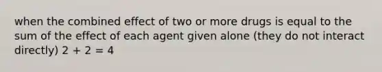 when the combined effect of two or more drugs is equal to the sum of the effect of each agent given alone (they do not interact directly) 2 + 2 = 4