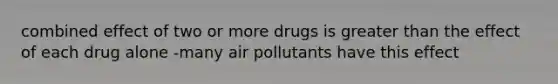 combined effect of two or more drugs is greater than the effect of each drug alone -many air pollutants have this effect