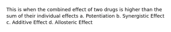 This is when the combined effect of two drugs is higher than the sum of their individual effects a. Potentiation b. Synergistic Effect c. Additive Effect d. Allosteric Effect