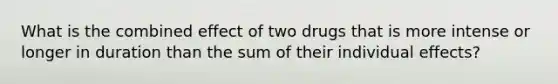 What is the combined effect of two drugs that is more intense or longer in duration than the sum of their individual effects?