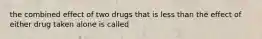 the combined effect of two drugs that is less than the effect of either drug taken alone is called