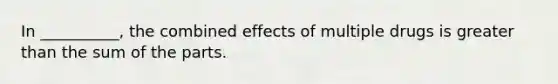 In __________, the combined effects of multiple drugs is greater than the sum of the parts.