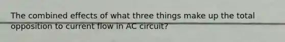 The combined effects of what three things make up the total opposition to current flow in AC circuit?