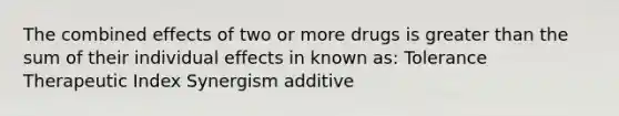 The combined effects of two or more drugs is greater than the sum of their individual effects in known as: Tolerance Therapeutic Index Synergism additive