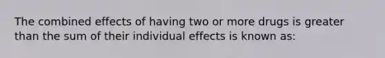 The combined effects of having two or more drugs is greater than the sum of their individual effects is known as: