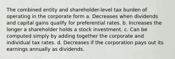 The combined entity and shareholder-level tax burden of operating in the corporate form a. Decreases when dividends and capital gains qualify for preferential rates. b. Increases the longer a shareholder holds a stock investment. c. Can be computed simply by adding together the corporate and individual tax rates. d. Decreases if the corporation pays out its earnings annually as dividends.