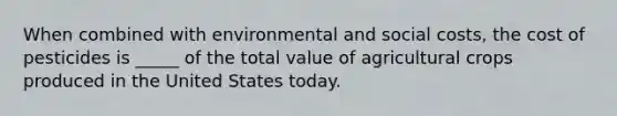 When combined with environmental and social costs, the cost of pesticides is _____ of the total value of agricultural crops produced in the United States today.