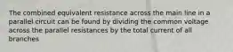 The combined equivalent resistance across the main line in a parallel circuit can be found by dividing the common voltage across the parallel resistances by the total current of all branches