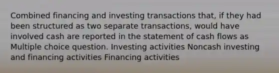 Combined financing and investing transactions that, if they had been structured as two separate transactions, would have involved cash are reported in the statement of cash flows as Multiple choice question. Investing activities Noncash investing and financing activities Financing activities