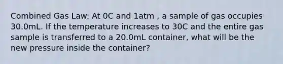 Combined Gas Law: At 0C and 1atm , a sample of gas occupies 30.0mL. If the temperature increases to 30C and the entire gas sample is transferred to a 20.0mL container, what will be the new pressure inside the container?