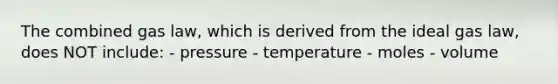 The combined gas law, which is derived from the ideal gas law, does NOT include: - pressure - temperature - moles - volume