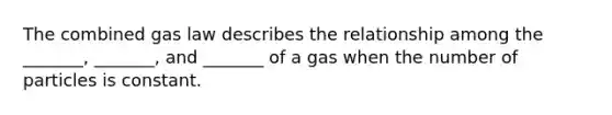 The combined gas law describes the relationship among the _______, _______, and _______ of a gas when the number of particles is constant.