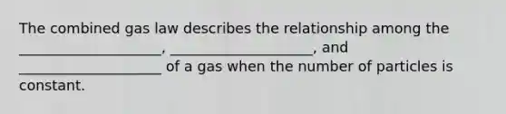 The combined gas law describes the relationship among the ____________________, ____________________, and ____________________ of a gas when the number of particles is constant.