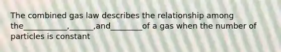 The combined gas law describes the relationship among the___________,______,and________of a gas when the number of particles is constant