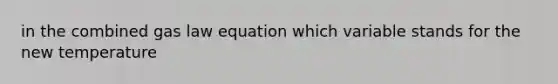 in the combined gas law equation which variable stands for the new temperature