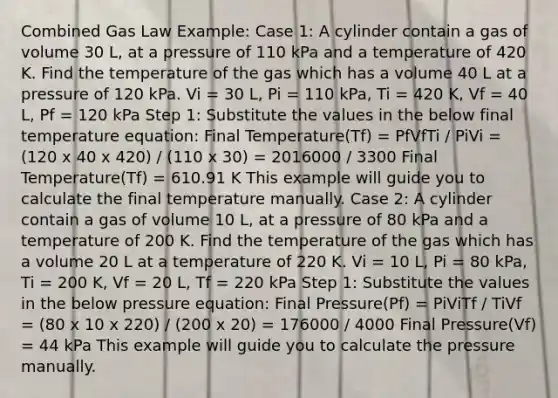 Combined Gas Law Example: Case 1: A cylinder contain a gas of volume 30 L, at a pressure of 110 kPa and a temperature of 420 K. Find the temperature of the gas which has a volume 40 L at a pressure of 120 kPa. Vi = 30 L, Pi = 110 kPa, Ti = 420 K, Vf = 40 L, Pf = 120 kPa Step 1: Substitute the values in the below final temperature equation: Final Temperature(Tf) = PfVfTi / PiVi = (120 x 40 x 420) / (110 x 30) = 2016000 / 3300 Final Temperature(Tf) = 610.91 K This example will guide you to calculate the final temperature manually. Case 2: A cylinder contain a gas of volume 10 L, at a pressure of 80 kPa and a temperature of 200 K. Find the temperature of the gas which has a volume 20 L at a temperature of 220 K. Vi = 10 L, Pi = 80 kPa, Ti = 200 K, Vf = 20 L, Tf = 220 kPa Step 1: Substitute the values in the below pressure equation: Final Pressure(Pf) = PiViTf / TiVf = (80 x 10 x 220) / (200 x 20) = 176000 / 4000 Final Pressure(Vf) = 44 kPa This example will guide you to calculate the pressure manually.