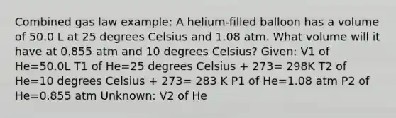 Combined gas law example: A helium-filled balloon has a volume of 50.0 L at 25 degrees Celsius and 1.08 atm. What volume will it have at 0.855 atm and 10 degrees Celsius? Given: V1 of He=50.0L T1 of He=25 degrees Celsius + 273= 298K T2 of He=10 degrees Celsius + 273= 283 K P1 of He=1.08 atm P2 of He=0.855 atm Unknown: V2 of He