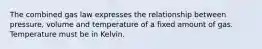 The combined gas law expresses the relationship between pressure, volume and temperature of a fixed amount of gas. Temperature must be in Kelvin.