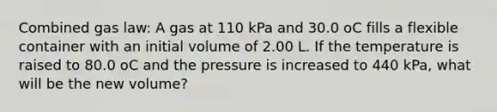 Combined gas law: A gas at 110 kPa and 30.0 oC fills a flexible container with an initial volume of 2.00 L. If the temperature is raised to 80.0 oC and the pressure is increased to 440 kPa, what will be the new volume?