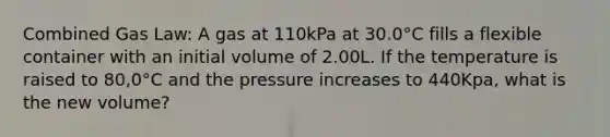 Combined Gas Law: A gas at 110kPa at 30.0°C fills a flexible container with an initial volume of 2.00L. If the temperature is raised to 80,0°C and the pressure increases to 440Kpa, what is the new volume?