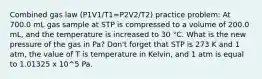 Combined gas law (P1V1/T1=P2V2/T2) practice problem: At 700.0 mL gas sample at STP is compressed to a volume of 200.0 mL, and the temperature is increased to 30 °C. What is the new pressure of the gas in Pa? Don't forget that STP is 273 K and 1 atm, the value of T is temperature in Kelvin, and 1 atm is equal to 1.01325 x 10^5 Pa.