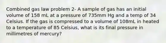 Combined gas law problem 2- A sample of gas has an initial volume of 158 mL at a pressure of 735mm Hg and a temp of 34 Celsius. If the gas is compressed to a volume of 108mL in heated to a temperature of 85 Celsius, what is its final pressure in millimetres of mercury?