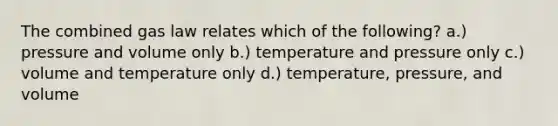 The combined gas law relates which of the following? a.) pressure and volume only b.) temperature and pressure only c.) volume and temperature only d.) temperature, pressure, and volume