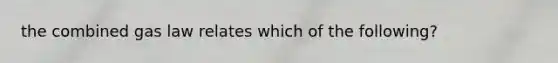 the combined gas law relates which of the following?