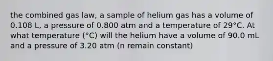 the combined gas law, a sample of helium gas has a volume of 0.108 L, a pressure of 0.800 atm and a temperature of 29°C. At what temperature (°C) will the helium have a volume of 90.0 mL and a pressure of 3.20 atm (n remain constant)