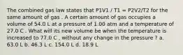 The combined gas law states that P1V1 / T1 = P2V2/T2 for the same amount of gas . A certain amount of gas occupies a volume of 54.0 L at a pressure of 1.00 atm and a temperature of 27.0 C . What will its new volume be when the temperature is increased to 77.0 C , without any change in the pressure ? a. 63.0 L b. 46.3 L c. 154.0 L d. 18.9 L