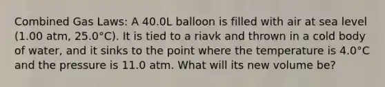 Combined Gas Laws: A 40.0L balloon is filled with air at sea level (1.00 atm, 25.0°C). It is tied to a riavk and thrown in a cold body of water, and it sinks to the point where the temperature is 4.0°C and the pressure is 11.0 atm. What will its new volume be?