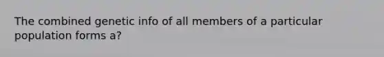 The combined genetic info of all members of a particular population forms a?