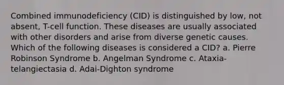 Combined immunodeficiency (CID) is distinguished by low, not absent, T-cell function. These diseases are usually associated with other disorders and arise from diverse genetic causes. Which of the following diseases is considered a CID? a. Pierre Robinson Syndrome b. Angelman Syndrome c. Ataxia-telangiectasia d. Adai-Dighton syndrome