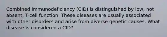 Combined immunodeficiency (CID) is distinguished by low, not absent, T-cell function. These diseases are usually associated with other disorders and arise from diverse genetic causes. What disease is considered a CID?