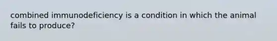 combined immunodeficiency is a condition in which the animal fails to produce?