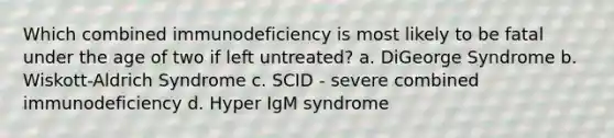 Which combined immunodeficiency is most likely to be fatal under the age of two if left untreated? a. DiGeorge Syndrome b. Wiskott-Aldrich Syndrome c. SCID - severe combined immunodeficiency d. Hyper IgM syndrome