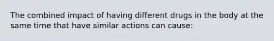 The combined impact of having different drugs in the body at the same time that have similar actions can cause: