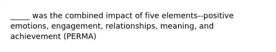 _____ was the combined impact of five elements--positive emotions, engagement, relationships, meaning, and achievement (PERMA)