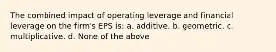 The combined impact of operating leverage and financial leverage on the firm's EPS is: a. additive. b. geometric. c. multiplicative. d. None of the above