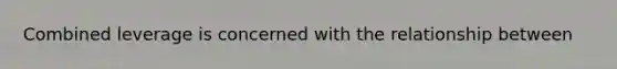 Combined leverage is concerned with the relationship between
