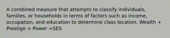 A combined measure that attempts to classify individuals, families, or households in terms of factors such as income, occupation, and education to determine class location. Wealth + Prestige + Power =SES