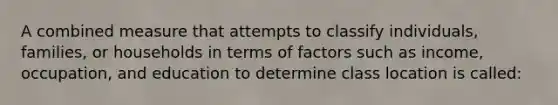 A combined measure that attempts to classify individuals, families, or households in terms of factors such as income, occupation, and education to determine class location is called: