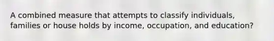 A combined measure that attempts to classify individuals, families or house holds by income, occupation, and education?