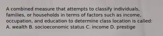 A combined measure that attempts to classify individuals, families, or households in terms of factors such as income, occupation, and education to determine class location is called: A. wealth B. socioeconomic status C. income D. prestige